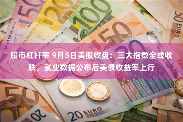 股市杠杆率 9月5日美股收盘：三大指数全线收跌，就业数据公布后美债收益率上行