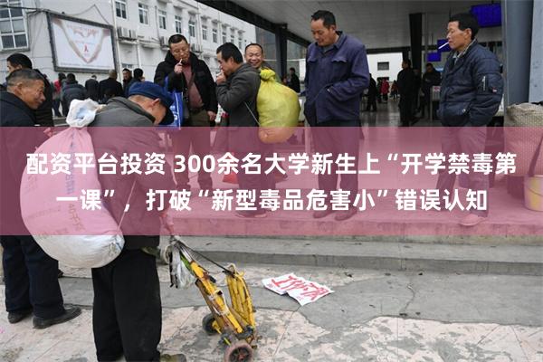 配资平台投资 300余名大学新生上“开学禁毒第一课”，打破“新型毒品危害小”错误认知