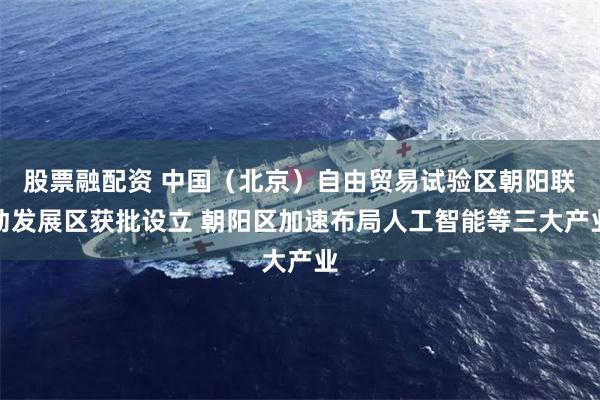 股票融配资 中国（北京）自由贸易试验区朝阳联动发展区获批设立 朝阳区加速布局人工智能等三大产业