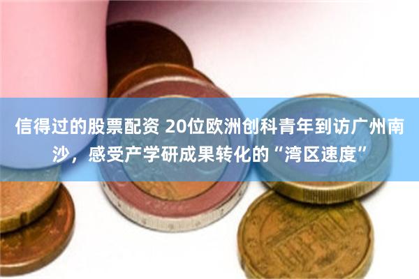 信得过的股票配资 20位欧洲创科青年到访广州南沙，感受产学研成果转化的“湾区速度”