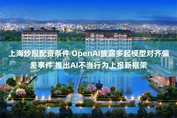 上海炒股配资条件 OpenAI披露多起模型对齐偏差事件 推出AI不当行为上报新框架