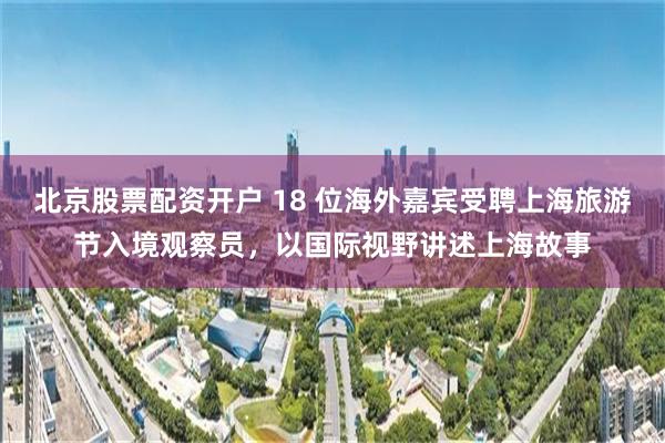 北京股票配资开户 18 位海外嘉宾受聘上海旅游节入境观察员，以国际视野讲述上海故事