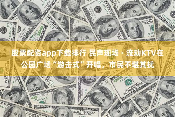 股票配资app下载排行 民声现场 · 流动KTV在公园广场“游击式”开唱，市民不堪其扰